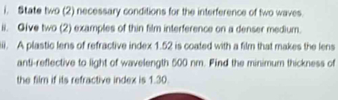 State two (2) necessary conditions for the interference of two waves. 
ii. Give two (2) examples of thin film interference on a denser medium. 
iiii. A plastic lens of refractive index 1.52 is coated with a film that makes the lens 
anti-reflective to light of wavelength 500 nm. Find the minimum thickness of 
the film if its refractive index is 1.30.