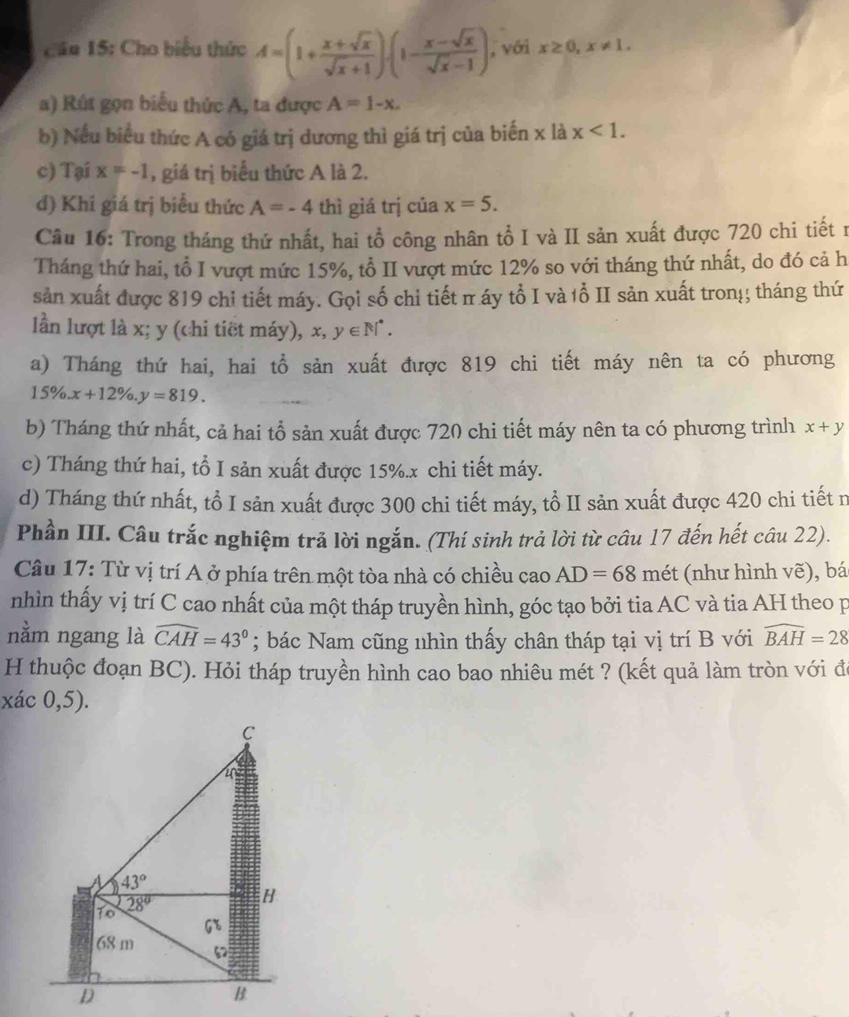 Cầu 15: Cho biểu thức A=(1+ (x+sqrt(x))/sqrt(x)+1 ).(1- (x-sqrt(x))/sqrt(x)-1 ) , với x≥ 0,x!= 1.
a) Rút gọn biểu thức A, ta được A=1-x.
b) Nếu biểu thức A có giá trị dương thì giá trị của biến x là x<1.
c) Tại x=-1 , giá trị biểu thức A là 2.
d) Khí giá trị biểu thức A=-4 thì giá trị của x=5.
Câu 16: Trong tháng thứ nhất, hai tổ công nhân tổ I và II sản xuất được 720 chi tiết n
Tháng thứ hai, tổ I vượt mức 15%, tổ II vượt mức 12% so với tháng thứ nhất, do đó cả h
sản xuất được 819 chi tiết máy. Gọi số chỉ tiết π áy tổ I và 1ổ II sản xuất tron!; tháng thứ
lần lượt là x; y (chi tiết máy), x,y∈ N^*.
a) Tháng thứ hai, hai tổ sản xuất được 819 chi tiết máy nên ta có phương
15% .x+12% .y=819.
b) Tháng thứ nhất, cả hai tổ sản xuất được 720 chi tiết máy nên ta có phương trình x+y
c) Tháng thứ hai, tổ I sản xuất được 15%.x chi tiết máy.
d) Tháng thứ nhất, tổ I sản xuất được 300 chi tiết máy, tổ II sản xuất được 420 chi tiết n
Phần III. Câu trắc nghiệm trả lời ngắn. (Thí sinh trả lời từ câu 17 đến hết câu 22).
Câu 17: Từ vị trí A ở phía trên một tòa nhà có chiều cao AD=68 mét (như hình vẽ), bá
nhìn thấy vị trí C cao nhất của một tháp truyền hình, góc tạo bởi tia AC và tia AH theo p
nằm ngang là widehat CAH=43°; bác Nam cũng nhìn thấy chân tháp tại vị trí B với widehat BAH=28
H thuộc đoạn BC). Hỏi tháp truyền hình cao bao nhiêu mét ? (kết quả làm tròn với đó
xác 0,5).