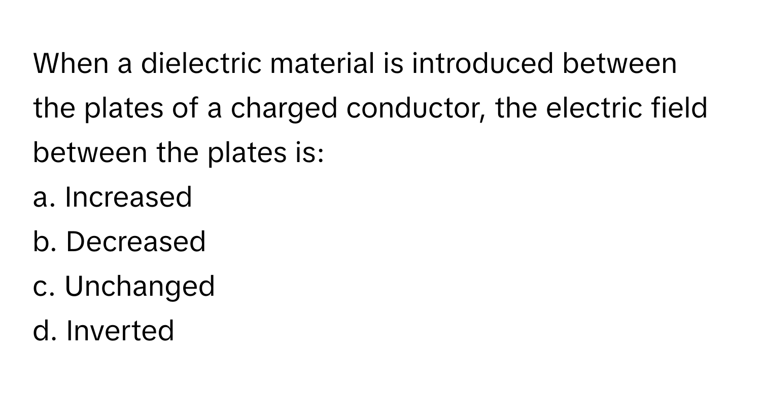 When a dielectric material is introduced between the plates of a charged conductor, the electric field between the plates is:

a. Increased
b. Decreased
c. Unchanged
d. Inverted