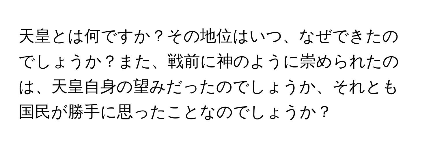 天皇とは何ですか？その地位はいつ、なぜできたのでしょうか？また、戦前に神のように崇められたのは、天皇自身の望みだったのでしょうか、それとも国民が勝手に思ったことなのでしょうか？