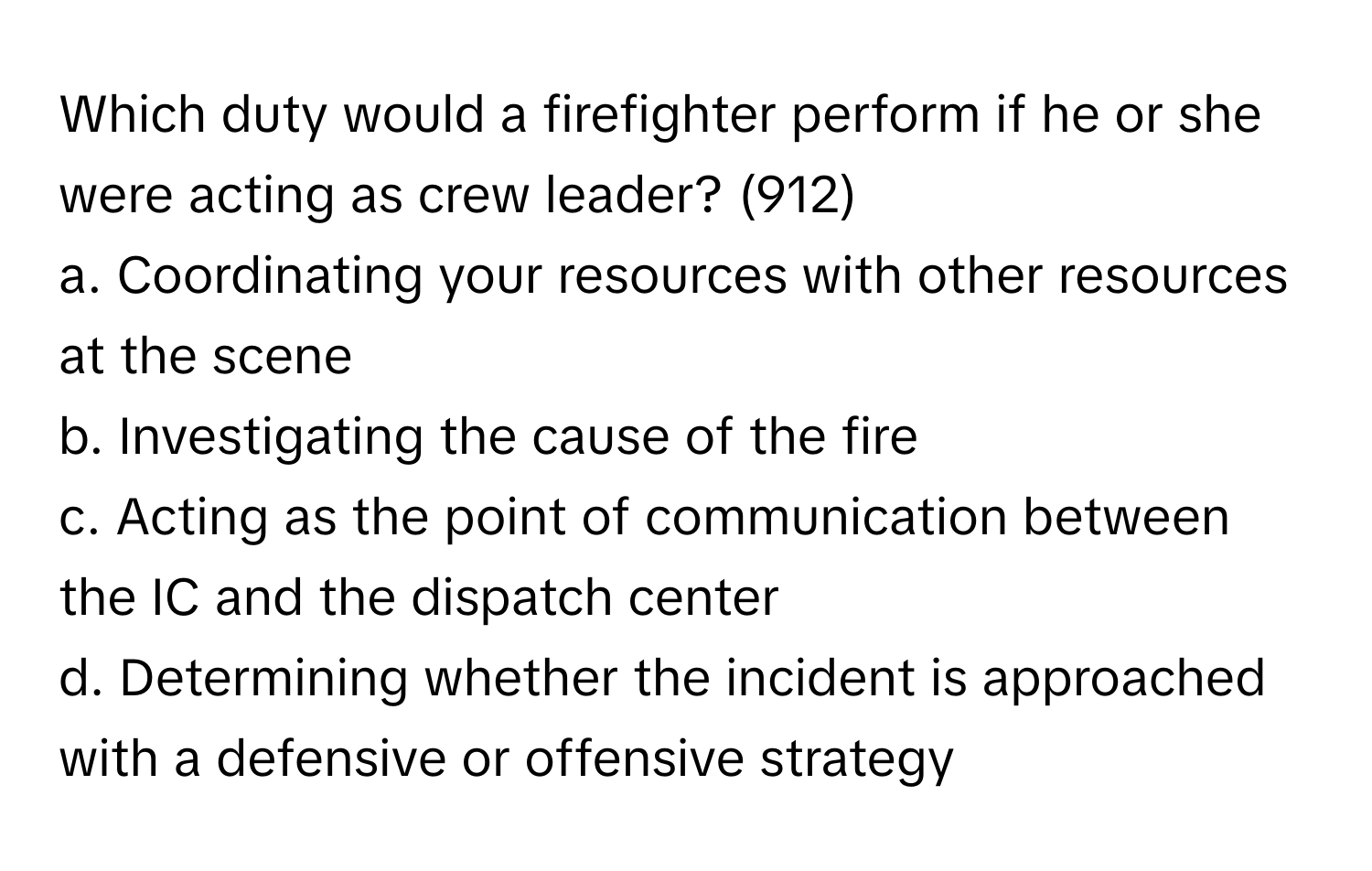 Which duty would a firefighter perform if he or she were acting as crew leader? (912)

a. Coordinating your resources with other resources at the scene
b. Investigating the cause of the fire
c. Acting as the point of communication between the IC and the dispatch center
d. Determining whether the incident is approached with a defensive or offensive strategy