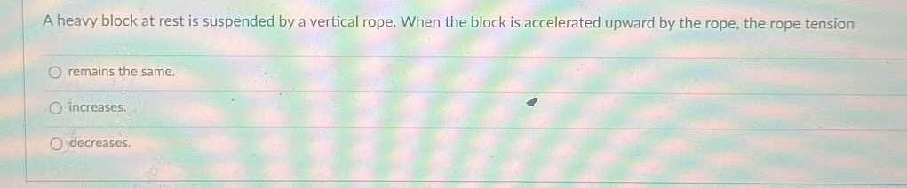 A heavy block at rest is suspended by a vertical rope. When the block is accelerated upward by the rope, the rope tension
remains the same.
increases.
decreases.