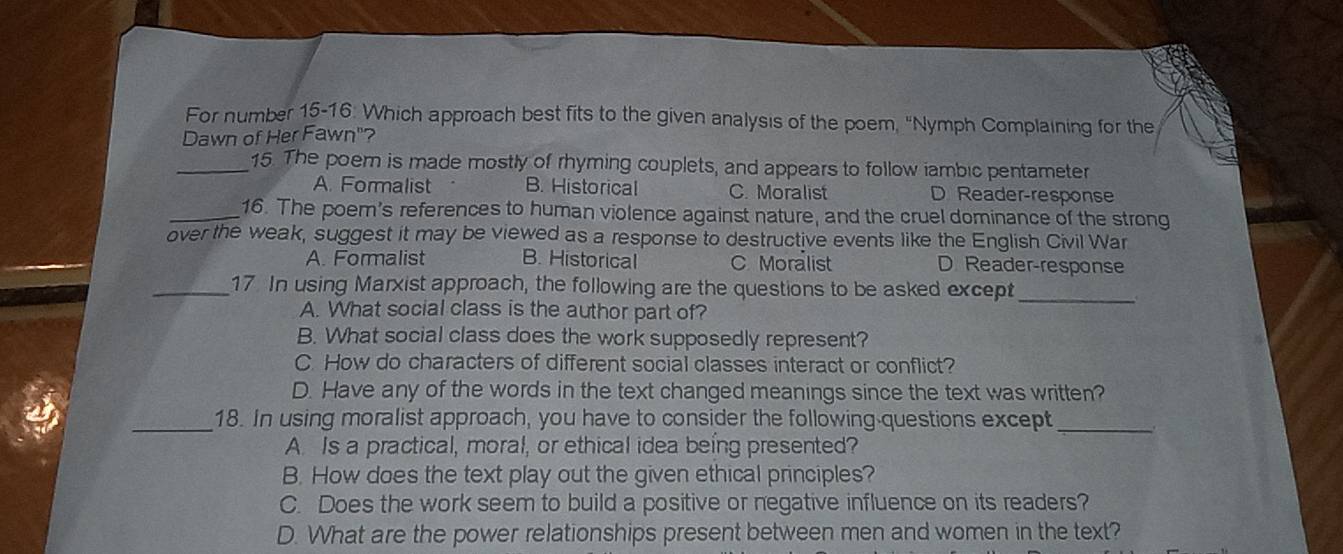 For number 15-16: Which approach best fits to the given analysis of the poem, "Nymph Complaining for the
Dawn of Her Fawn"?
_15. The poem is made mostly of rhyming couplets, and appears to follow iambic pentameter
A. Formalist B. Historical C. Moralist D Reader-response
_16. The poem's references to human violence against nature, and the cruel dominance of the strong
over the weak, suggest it may be viewed as a response to destructive events like the English Civil War
A. Formalist B. Historical C Moralist D Reader-response
_17 In using Marxist approach, the following are the questions to be asked except_
A. What social class is the author part of?
B. What social class does the work supposedly represent?
C. How do characters of different social classes interact or conflict?
D. Have any of the words in the text changed meanings since the text was written?
_18. In using moralist approach, you have to consider the following-questions except_
A. Is a practical, moral, or ethical idea being presented?
B. How does the text play out the given ethical principles?
C. Does the work seem to build a positive or negative influence on its readers?
D. What are the power relationships present between men and women in the text?