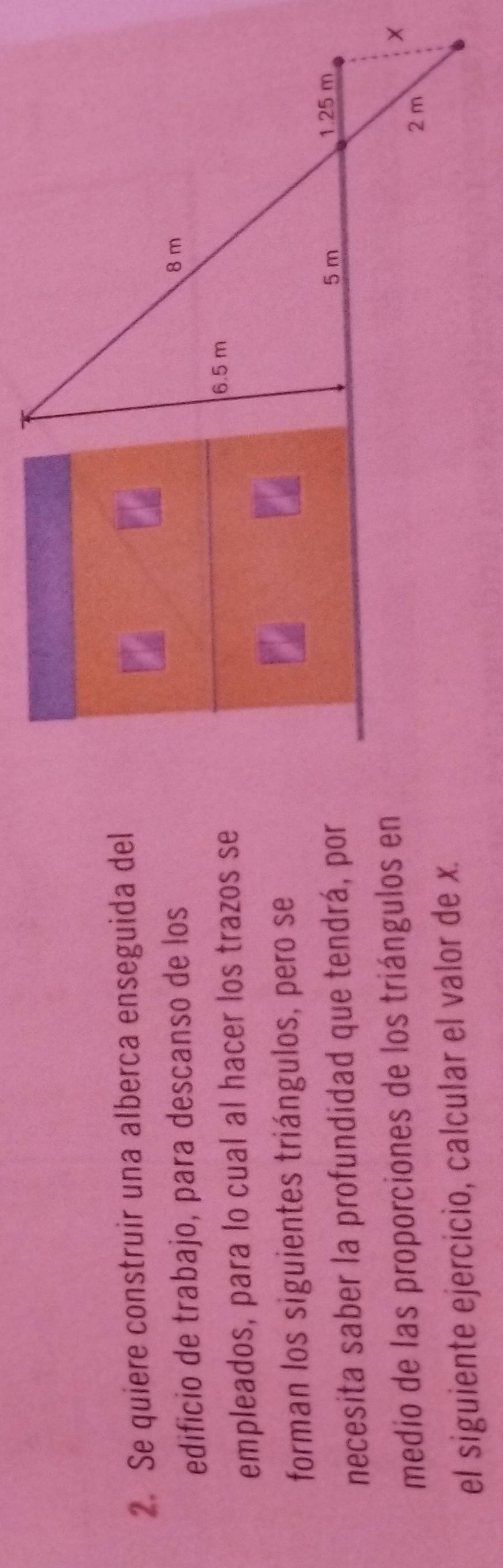 Se quiere construir una alberca enseguida del
edificio de trabajo, para descanso de los
8 m
empleados, para lo cual al hacer los trazos se
6.5 m
forman los siguientes triángulos, pero se a
5 m
necesita saber la profundidad que tendrá, por 1.25 m
medio de las proporciones de los triángulos en
×
2 m
el siguiente ejercicio, calcular el valor de x.