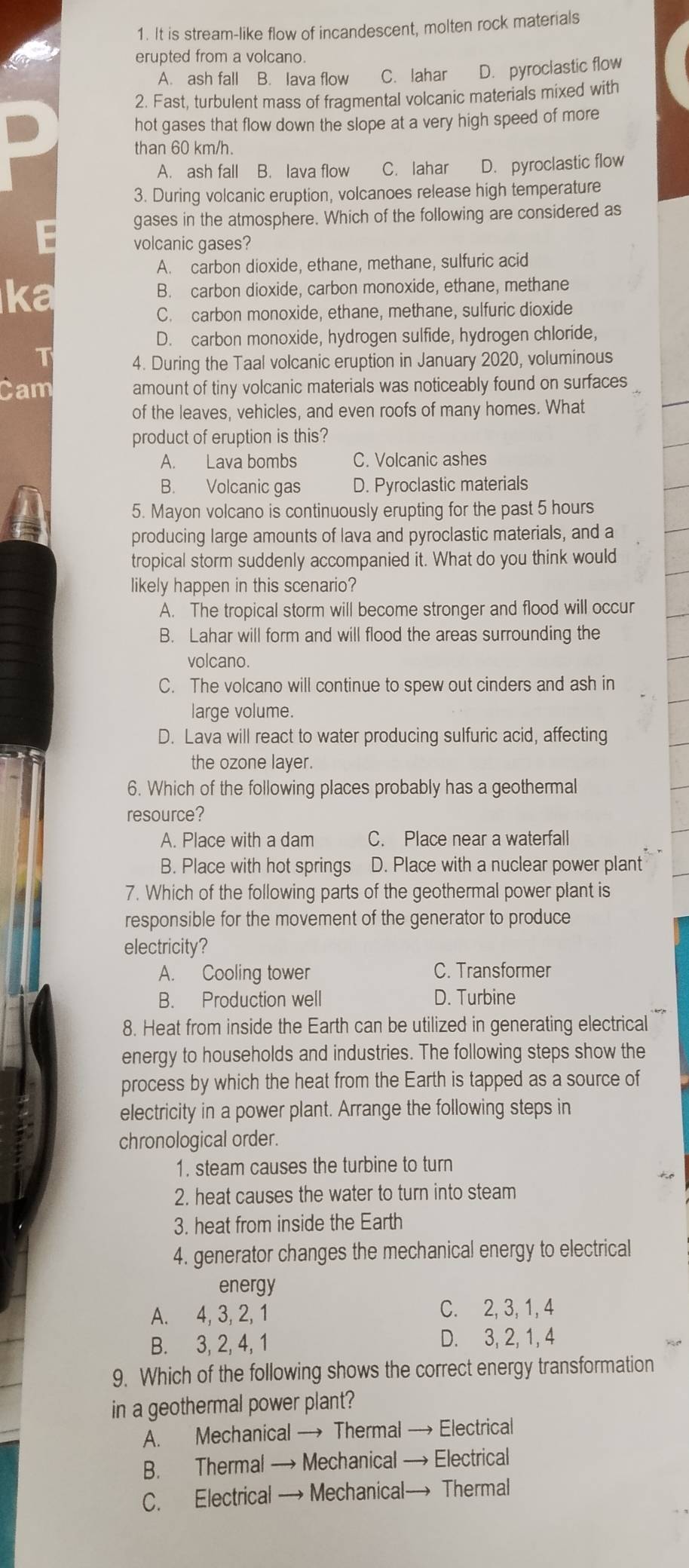 It is stream-like flow of incandescent, molten rock materials
erupted from a volcano.
A. ash fall B. lava flow C. lahar D. pyroclastic flow
2. Fast, turbulent mass of fragmental volcanic materials mixed with
hot gases that flow down the slope at a very high speed of more
than 60 km/h.
A. ash fall B. lava flow C. lahar D. pyroclastic flow
3. During volcanic eruption, volcanoes release high temperature
gases in the atmosphere. Which of the following are considered as
volcanic gases?
A. carbon dioxide, ethane, methane, sulfuric acid
ka B. carbon dioxide, carbon monoxide, ethane, methane
C. carbon monoxide, ethane, methane, sulfuric dioxide
D. carbon monoxide, hydrogen sulfide, hydrogen chloride,
1
4. During the Taal volcanic eruption in January 2020, voluminous
Cam amount of tiny volcanic materials was noticeably found on surfaces
of the leaves, vehicles, and even roofs of many homes. What
product of eruption is this?
A. Lava bombs C. Volcanic ashes
B. Volcanic gas D. Pyroclastic materials
5. Mayon volcano is continuously erupting for the past 5 hours
producing large amounts of lava and pyroclastic materials, and a
tropical storm suddenly accompanied it. What do you think would
likely happen in this scenario?
A. The tropical storm will become stronger and flood will occur
B. Lahar will form and will flood the areas surrounding the
volcano.
C. The volcano will continue to spew out cinders and ash in
large volume.
D. Lava will react to water producing sulfuric acid, affecting
the ozone layer.
6. Which of the following places probably has a geothermal
resource?
A. Place with a dam C. Place near a waterfall
B. Place with hot springs D. Place with a nuclear power plant
7. Which of the following parts of the geothermal power plant is
responsible for the movement of the generator to produce
electricity?
A. Cooling tower C. Transformer
B. Production well D. Turbine
8. Heat from inside the Earth can be utilized in generating electrical
energy to households and industries. The following steps show the
process by which the heat from the Earth is tapped as a source of
electricity in a power plant. Arrange the following steps in
chronological order.
1. steam causes the turbine to turn
2. heat causes the water to turn into steam
3. heat from inside the Earth
4. generator changes the mechanical energy to electrical
energy
A. 4, 3, 2, 1 C. 2, 3, 1, 4
B. 3, 2, 4, 1 D. 3, 2, 1, 4
9. Which of the following shows the correct energy transformation
in a geothermal power plant?
A. Mechanical → Thermal → Electrical
B. Thermal → Mechanical → Electrical
C. Electrical → Mechanical→ Thermal
