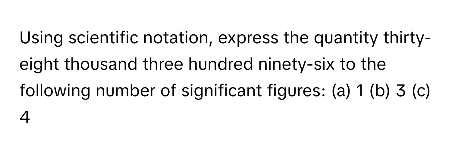 Using scientific notation, express the quantity thirty-eight thousand three hundred ninety-six to the following number of significant figures: (a) 1 (b) 3 (c) 4