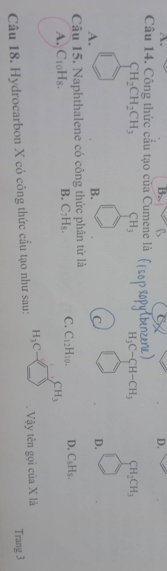 A.
C
D.
Câu 14. Công thức cấu tạo của Cumene là
CH_2CH_2CH_3
CH_3
H_3C-CH-CH_3
CH_2CH_3
A.
B.
D.
Câu 15. Naphthalene có công thức phân tử là
C. C_12 H_10. D. C_8H_8.
A. C_10H_8.
B. C_7H_8.
CH_3
H_3C
Câu 18. Hydrocarbon X có công thức cầu tạo như sau: . Vậy tên gọi của X là
Trang 3