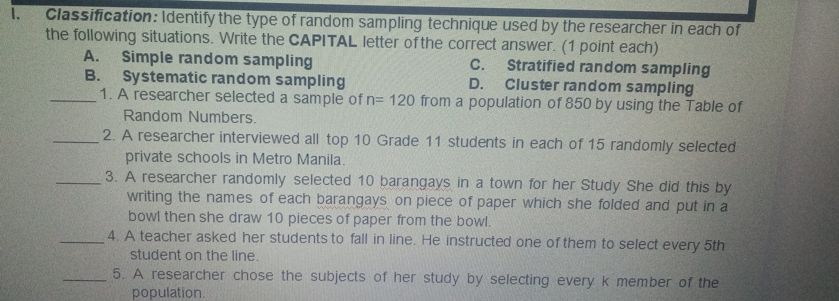 Classification: Identify the type of random sampling technique used by the researcher in each of
the following situations. Write the CAPITAL letter of the correct answer. (1 point each)
A. Simple random sampling C. Stratified random sampling
B. Systematic random sampling D. Cluster random sampling
_1. A researcher selected a sample of n=120 from a population of 850 by using the Table of
Random Numbers.
_2. A researcher interviewed all top 10 Grade 11 students in each of 15 randomly selected
private schools in Metro Manila.
_3. A researcher randomly selected 10 barangays in a town for her Study She did this by
writing the names of each barangays on piece of paper which she folded and put in a
bowl then she draw 10 pieces of paper from the bowl.
_4. A teacher asked her students to fall in line. He instructed one of them to select every 5th
student on the line
_5. A researcher chose the subjects of her study by selecting every k member of the
population.