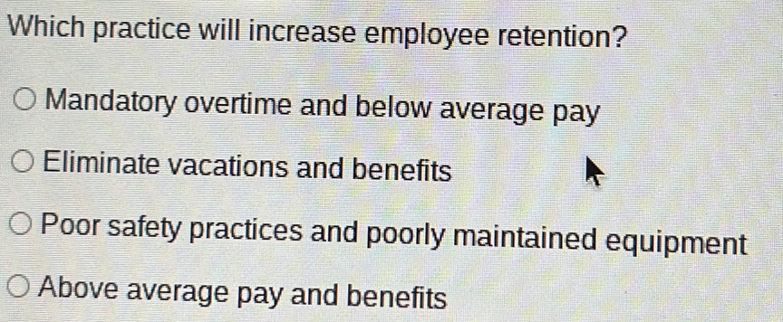 Which practice will increase employee retention?
Mandatory overtime and below average pay
Eliminate vacations and benefits
Poor safety practices and poorly maintained equipment
Above average pay and benefits