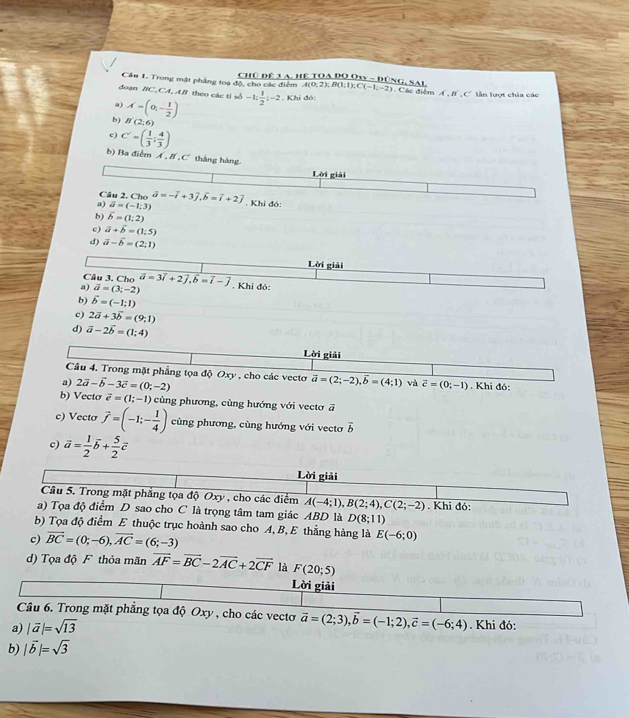 CHủ ĐÊ 3 A. Hệ TOA ĐO Oxy - ĐÚNG, SAI.
Câu 1. Trong mật phẳng toạ độ, cho các điểm A(0:2);B(1;1);C(-1;-2) ). Các điểm Á , B , C lần lượt chia các
đoạn BC, CA,AB theo các tỉ số -1; 1/2 ;-2. Khi đó:
a) A'=(0;- 1/2 )
b) B(2;6)
c) C'=( 1/3 ; 4/3 )
b) Ba điểm Á ,B , C thắng hàng
Lời giải
Câu 2. Cho
a) vector a=(-1;3) vector a=-vector i+3vector j,vector b=vector i+2vector j. Khi đó:
b) vector b=(1;2)
c) vector a+vector b=(1:5)
d) vector a-vector b=(2;1)
Lời giải
Cầu 3. Cho
a) vector a=(3;-2) vector a=3vector i+2vector j,vector b=vector i-vector j. Khi đỏ:
b) vector b=(-1;1)
c) 2vector a+3vector b=(9;1)
d) vector a-2vector b=(1;4)
Lời giải
Câu 4. Trong mặt phẳng tọa độ Oxy , cho các vectơ
a) 2vector a-vector b-3vector c=(0;-2) vector a=(2;-2),vector b=(4;1) và vector c=(0;-1). Khi đó:
b) Vectơ vector e=(1;-1) cùng phương, cùng hướng với vectơ ā
c) Vectơ vector f=(-1;- 1/4 ) cùng phương, cùng hướng với vectơ vector b
c) vector a= 1/2 vector b+ 5/2 vector c
Lời giải
Câu 5. Trong mặt phăng tọa độ Oxy , cho các điểm A(-4;1),B(2;4),C(2;-2). Khi đó:
a) Tọa độ điểm D sao cho C là trọng tâm tam giác ABD là D(8;11)
b) Tọa độ điểm E thuộc trục hoành sao cho A, B, E thẳng hàng là E(-6;0)
c) vector BC=(0;-6),vector AC=(6;-3)
d) Tọa độ F thỏa mãn vector AF=vector BC-2vector AC+2vector CF là F(20;5)
Lời giải
Câu 6. Trong mặt phăng tọa độ Oxy , cho các vectơ vector a=(2;3),vector b=(-1;2),vector c=(-6;4). Khi đó:
a) |vector a|=sqrt(13)
b) |vector b|=sqrt(3)