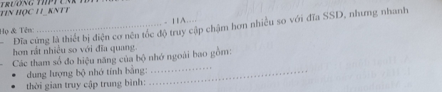 TiN HỌC H_kNTT
- 11A… 
. Đĩa cứng là thiết bị điện cơ nên tốc độ truy cập chậm hơn nhiều so với đĩa SSD, nhưng nhanh 
Họ & Tên: 
hơn rất nhiều so với đĩa quang. 
Các tham số đo hiệu năng của bộ nhớ ngoài bao gồm: 
dung lượng bộ nhớ tính bằng:_ 
_ 
thời gian truy cập trung bình: