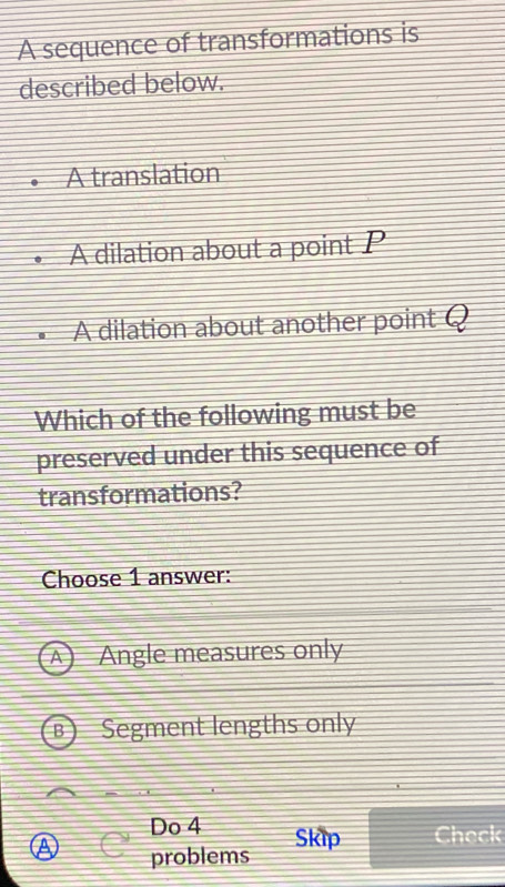 A sequence of transformations is
described below.
A translation
A dilation about a point P
A dilation about another point Q
Which of the following must be
preserved under this sequence of
transformations?
Choose 1 answer:
A Angle measures only
Segment lengths only
Do 4 Skip Check
problems