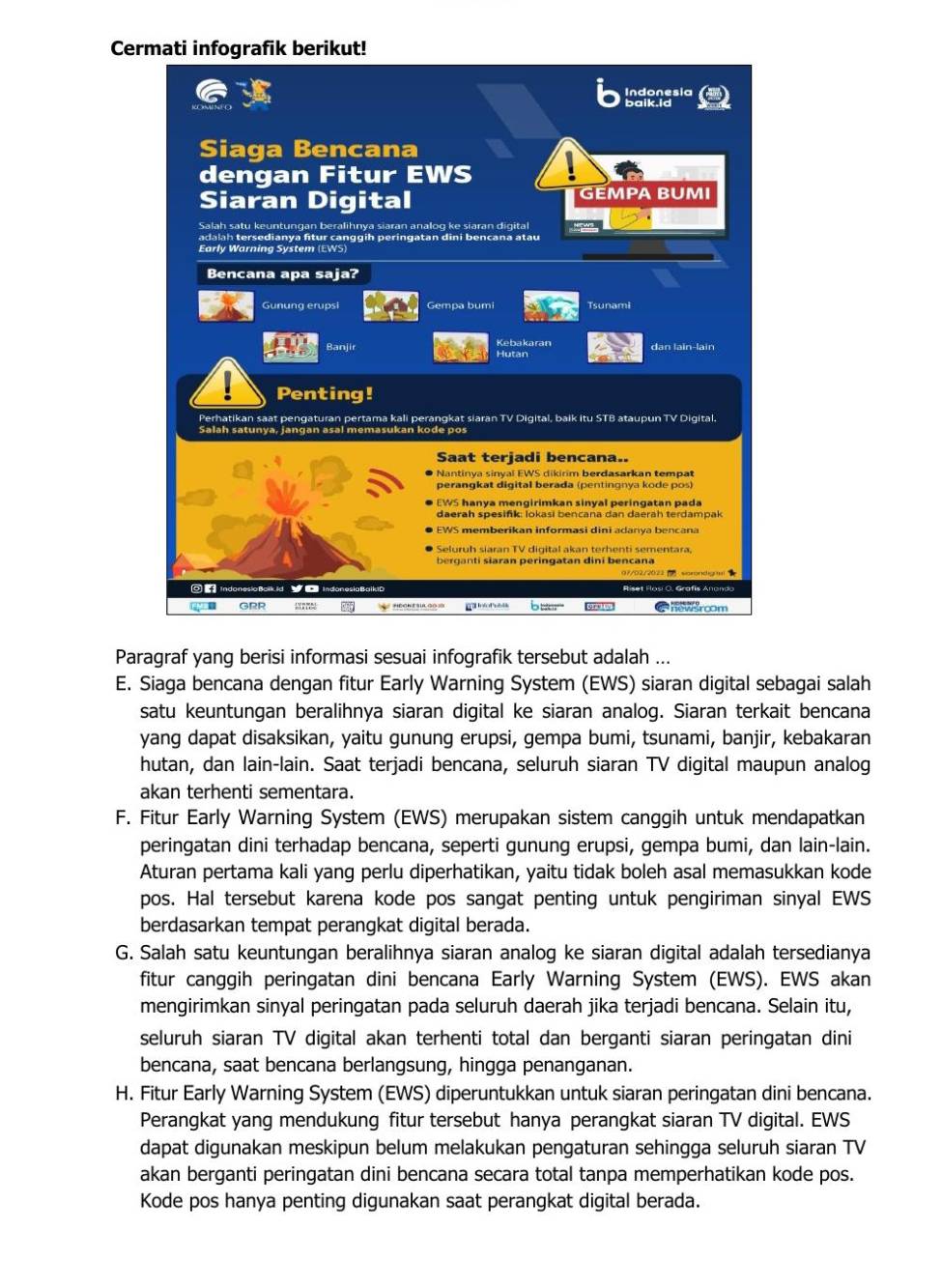 Cermati infografik berikut!
Paragraf yang berisi informasi sesuai infografik tersebut adalah ...
E. Siaga bencana dengan fitur Early Warning System (EWS) siaran digital sebagai salah
satu keuntungan beralihnya siaran digital ke siaran analog. Siaran terkait bencana
yang dapat disaksikan, yaitu gunung erupsi, gempa bumi, tsunami, banjir, kebakaran
hutan, dan lain-lain. Saat terjadi bencana, seluruh siaran TV digital maupun analog
akan terhenti sementara.
F. Fitur Early Warning System (EWS) merupakan sistem canggih untuk mendapatkan
peringatan dini terhadap bencana, seperti gunung erupsi, gempa bumi, dan lain-lain.
Aturan pertama kali yang perlu diperhatikan, yaitu tidak boleh asal memasukkan kode
pos. Hal tersebut karena kode pos sangat penting untuk pengiriman sinyal EWS
berdasarkan tempat perangkat digital berada.
G. Salah satu keuntungan beralihnya siaran analog ke siaran digital adalah tersedianya
fitur canggih peringatan dini bencana Early Warning System (EWS). EWS akan
mengirimkan sinyal peringatan pada seluruh daerah jika terjadi bencana. Selain itu,
seluruh siaran TV digital akan terhenti total dan berganti siaran peringatan dini
bencana, saat bencana berlangsung, hingga penanganan.
H. Fitur Early Warning System (EWS) diperuntukkan untuk siaran peringatan dini bencana.
Perangkat yang mendukung fitur tersebut hanya perangkat siaran TV digital. EWS
dapat digunakan meskipun belum melakukan pengaturan sehingga seluruh siaran TV
akan berganti peringatan dini bencana secara total tanpa memperhatikan kode pos.
Kode pos hanya penting digunakan saat perangkat digital berada.