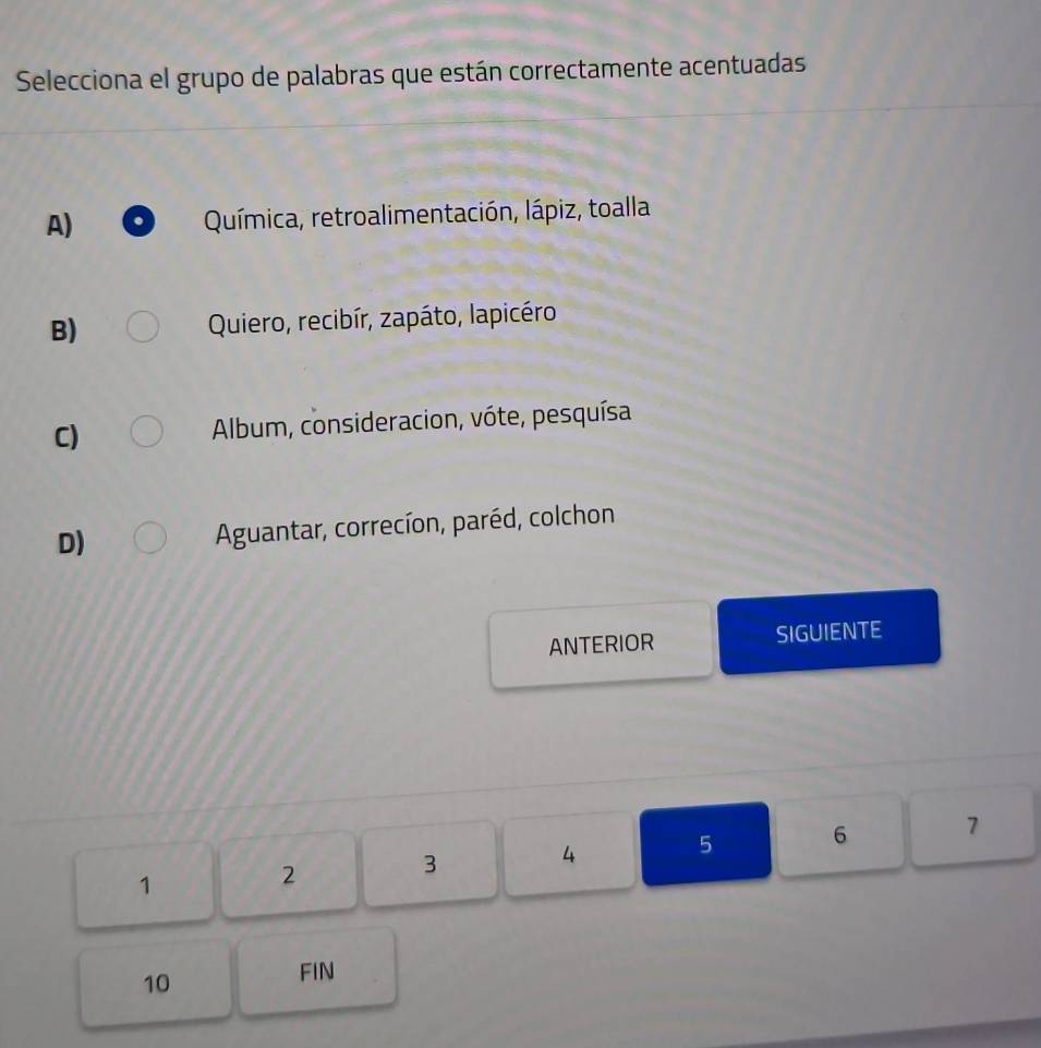 Selecciona el grupo de palabras que están correctamente acentuadas
A) Química, retroalimentación, lápiz, toalla
B) Quiero, recibír, zapáto, lapicéro
C) Album, consideracion, vóte, pesquísa
D) Aguantar, correcíon, paréd, colchon
ANTERIOR SIGUIENTE
1
2
3
4 5 6 7
10
FIN