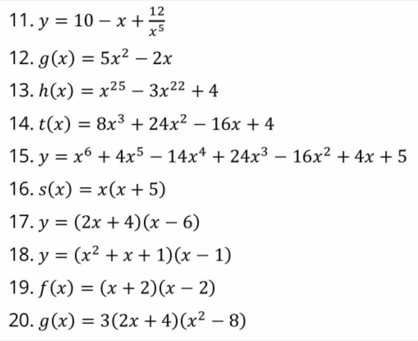 y=10-x+ 12/x^5 
12. g(x)=5x^2-2x
13. h(x)=x^(25)-3x^(22)+4
14. t(x)=8x^3+24x^2-16x+4
15. y=x^6+4x^5-14x^4+24x^3-16x^2+4x+5
16. s(x)=x(x+5)
17. y=(2x+4)(x-6)
18. y=(x^2+x+1)(x-1)
19. f(x)=(x+2)(x-2)
20. g(x)=3(2x+4)(x^2-8)