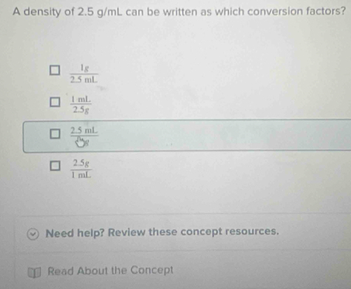 A density of 2.5 g/mL can be written as which conversion factors?
 1g/2.5mL 
 1mL/2.5g 
frac 2.5mL5endarray 
 (2.5g)/1mL 
Need help? Review these concept resources.
Read About the Concept