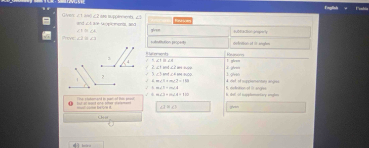 SW72VG51I 
English Toshis 
Given: ∠ 1 and ∠ 2 are supplements. ∠ 3 Reasons 
and ∠ 4 are supplements, and
∠ 1≌ ∠ 4 given subtraction property 
Prove. ∠ 2≌ ∠ 3 substitution property definition of 21 angles 
Statements Reasons 
` ∠ 1≌ ∠ 4 1. given 
2. ∠ 1 an ∠ 2 are supp 2. given 
√ 2
∠ 3 and ∠ 4 are supp. 3. given 
4. def, of supplementary angles 
√ A m∠ 1+m∠ 2=180
5 m∠ 1=m∠ 4 5, delinition of 2 anglies 
√ 6. m∠ 3+m∠ 4=180 6. def. of supplementary angles 
The statement is part of this proot 
must come before it. but at least one other statement given
∠ 2≌ ∠ 3
Clear 
Intro