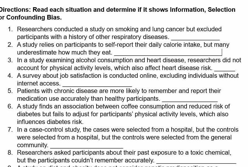 Directions: Read each situation and determine if it shows Information, Selection 
or Confounding Bias. 
1. Researchers conducted a study on smoking and lung cancer but excluded 
participants with a history of other respiratory diseases._ 
2. A study relies on participants to self-report their daily calorie intake, but many 
underestimate how much they eat._ 
3. In a study examining alcohol consumption and heart disease, researchers did not 
account for physical activity levels, which also affect heart disease risk._ 
4. A survey about job satisfaction is conducted online, excluding individuals without 
internet access. 
_ 
5. Patients with chronic disease are more likely to remember and report their 
medication use accurately than healthy participants._ 
6. A study finds an association between coffee consumption and reduced risk of 
diabetes but fails to adjust for participants' physical activity levels, which also 
influences diabetes risk. 
7. In a case-control study, the cases were selected from a hospital, but the controls 
were selected from a hospital, but the controls were selected from the general 
community._ 
8. Researchers asked participants about their past exposure to a toxic chemical, 
but the participants couldn't remember accurately._