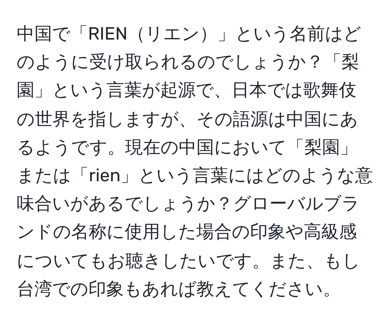 中国で「RIENリエン」という名前はどのように受け取られるのでしょうか？「梨園」という言葉が起源で、日本では歌舞伎の世界を指しますが、その語源は中国にあるようです。現在の中国において「梨園」または「rien」という言葉にはどのような意味合いがあるでしょうか？グローバルブランドの名称に使用した場合の印象や高級感についてもお聴きしたいです。また、もし台湾での印象もあれば教えてください。