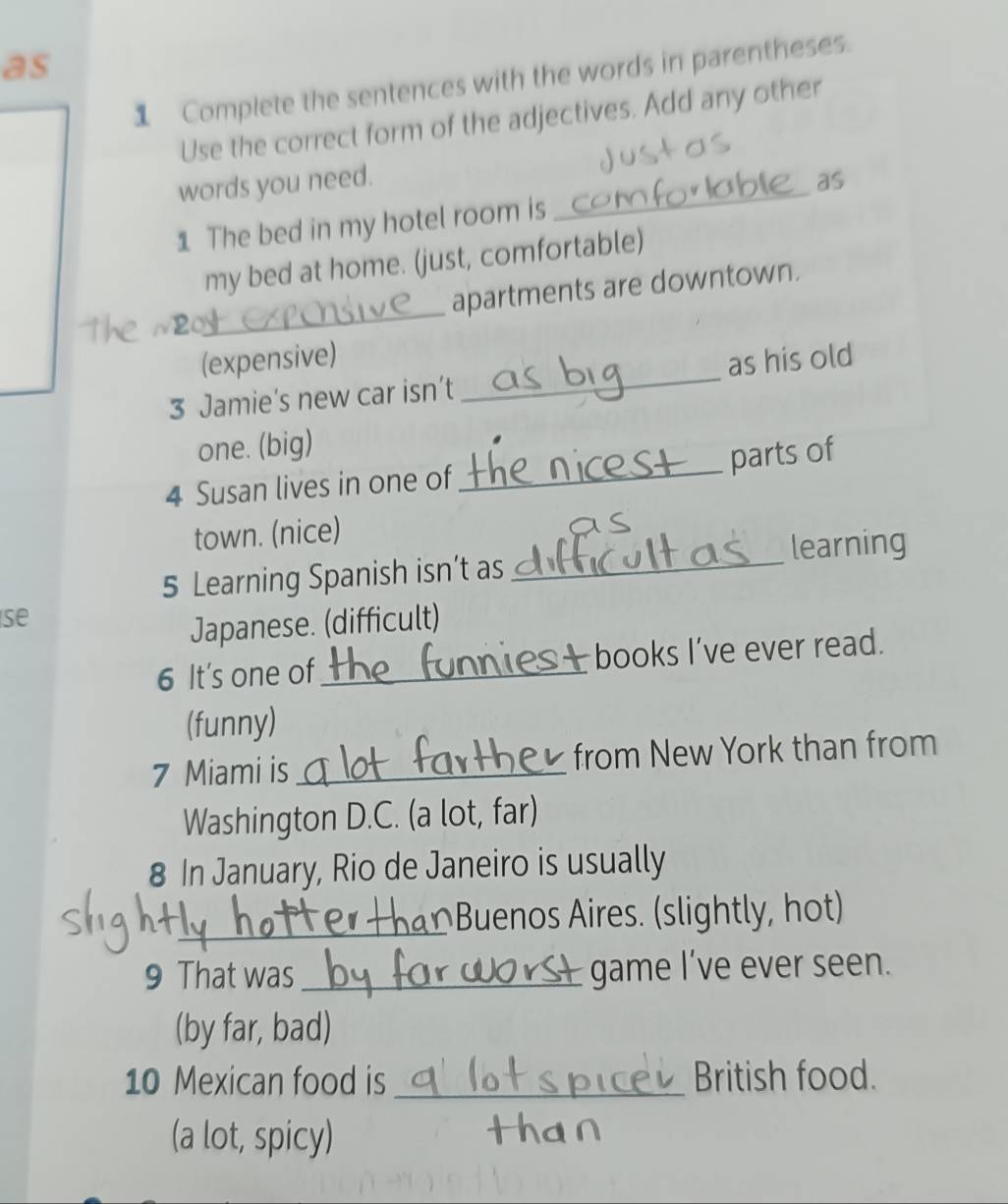 as 
1 Complete the sentences with the words in parentheses. 
Use the correct form of the adjectives. Add any other 
words you need. as 
1 The bed in my hotel room is 
_ 
my bed at home. (just, comfortable) 
_ 
apartments are downtown. 
(expensive) 
3 Jamie’s new car isn’t _as his old 
one. (big) 
parts of 
4 Susan lives in one of 
_ 
town. (nice) 
a 
_ 
learning 
5 Learning Spanish isn’t as 
se 
Japanese. (difficult) 
6 It's one of_ books I’ve ever read. 
(funny) 
7 Miami is _from New York than from 
Washington D.C. (a lot, far) 
8 In January, Rio de Janeiro is usually 
_ 
Buenos Aires. (slightly, hot) 
9 That was _game l’ve ever seen. 
(by far, bad) 
10 Mexican food is _British food. 
(a lot, spicy)