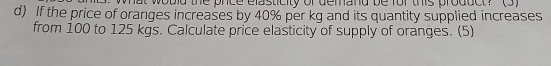 the pnce elasticity of demand be for this product? (3) 
d) If the price of oranges increases by 40% per kg and its quantity supplied increases 
from 100 to 125 kgs. Calculate price elasticity of supply of oranges. (5)