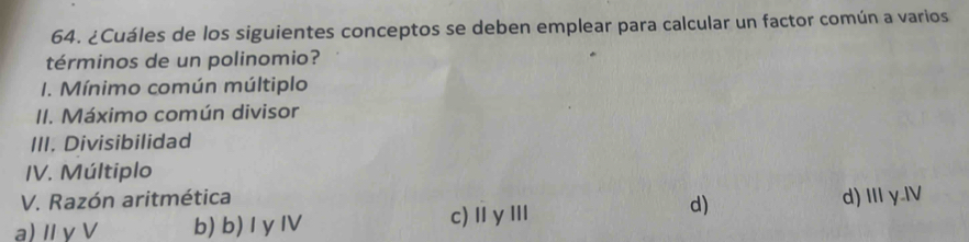 ¿Cuáles de los siguientes conceptos se deben emplear para calcular un factor común a varios
términos de un polinomio?
I. Mínimo común múltiplo
II. Máximo común divisor
III. Divisibilidad
IV. Múltiplo
V. Razón aritmética
d)
a) Ⅱγ V b) b) I yIV c)ⅡγⅢ d) II y.IV