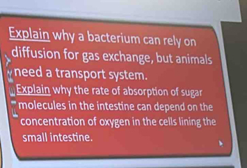 Explain why a bacterium can rely on 
diffusion for gas exchange, but animals 
need a transport system. 
Explain why the rate of absorption of sugar 
molecules in the intestine can depend on the 
concentration of oxygen in the cells lining the 
small intestine.