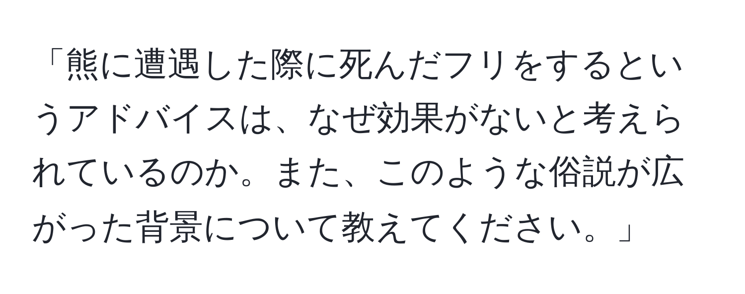 「熊に遭遇した際に死んだフリをするというアドバイスは、なぜ効果がないと考えられているのか。また、このような俗説が広がった背景について教えてください。」