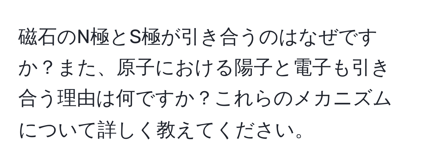 磁石のN極とS極が引き合うのはなぜですか？また、原子における陽子と電子も引き合う理由は何ですか？これらのメカニズムについて詳しく教えてください。