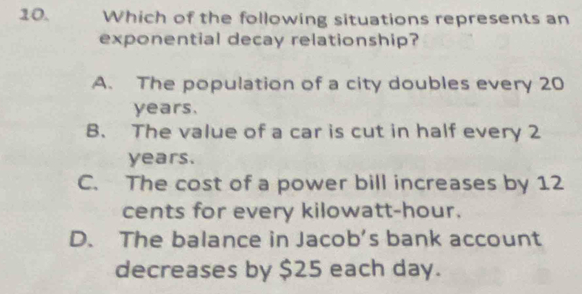 Which of the following situations represents an
exponential decay relationship?
A. The population of a city doubles every 20
years.
B. The value of a car is cut in half every 2
years.
C. The cost of a power bill increases by 12
cents for every kilowatt-hour.
D. The balance in Jacob's bank account
decreases by $25 each day.