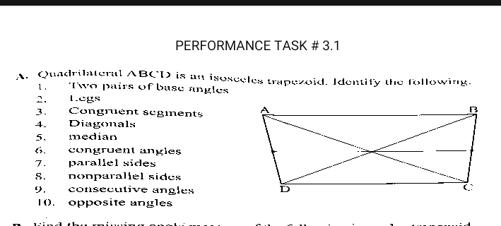 PERFORMANCE TASK # 3.1 
A. Quadrilateral ABCD is an isosceles trapezoid. Identify the following. 
1. Two pairs of base angles 
2. Legs 
3. Congrent segients 
4. Diagonals 
5. median 
6. congruent angles 
7. parallel sides 
8.nonparallel sides 
9. consecutive angles 
1(. opposite angles