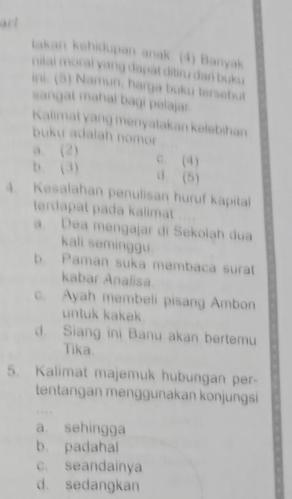 art
takan kehidupan anak. (4) Banyak
nilai moral yang dapat ditiru dari buku 
ini. (5) Namun, harga buku tersebut
sangat mahal bagi pelajar .
Kalimat yang menyatakan kelebihan
buku adalah nomor
a. (2)
b. (3)
C. (4)
d. (5)
4. Kesalahan penulisan huruf kapital
terdapat pada kalimat
a. Dea mengajar di Sekolah dua
kali seminggu.
b. Paman suka membaca surat
kabar Analisa.
c. Ayah membeli pisang Ambon
untuk kakek.
d. Siang ini Banu akan bertemu
Tika.
5. Kalimat majemuk hubungan per-
tentangan menggunakan konjungsi
. . . .
a. sehingga
b. padahal
c. seandainya
d. sedangkan