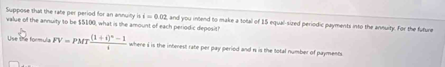 Suppose that the rate per period for an annuity is i=0.02
value of the annuity to be $5100, what is the amount of each periodic deposit? and you intend to make a total of 15 equal-sized periodic payments into the annuity. For the future 
Use the formula FV=PMTfrac (1+i)^n-1i where i is the interest rate per pay period and n is the total number of payments.