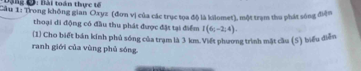 Dặng C: Bài toán thực tế 
Câu 1: Trong khộng gian Oxyz (đơn vị của các trục tọa độ là kilomet), một trạm thu phát sóng điện 
thoại di động có đầu thu phát được đặt tại điểm I(6;-2;4). 
(1) Cho biết bán kính phủ sóng của trạm là 3 km. Viết phương trình mặt cầu (S) biểu diễn 
ranh giới của vùng phủ sóng.