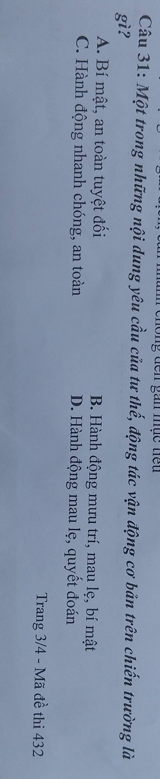 gan mục tể u 
Câu 31: Một trong những nội dung yêu cầu của tư thế, động tác vận động cơ bản trên chiến trường là
gì?
A. Bí mật, an toàn tuyệt đối B. Hành động mưu trí, mau lẹ, bí mật
C. Hành động nhanh chóng, an toàn D. Hành động mau lẹ, quyết đoán
Trang 3/4 - Mã đề thi 432