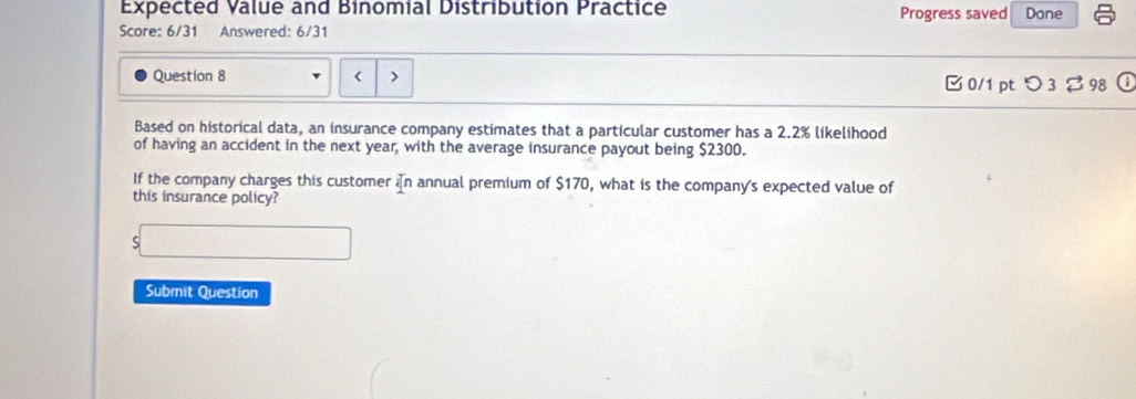 Expected Value and Binomial Distribution Practice Progress saved Done 
Score: 6/31 Answered: 6/31 
Question 8 < > □ 0/1 pt つ 3 %98 ① 
Based on historical data, an insurance company estimates that a particular customer has a 2.2% likelihood 
of having an accident in the next year, with the average insurance payout being $2300. 
If the company charges this customer in annual premium of $170, what is the company's expected value of 
this insurance policy? 
S 
Submit Question