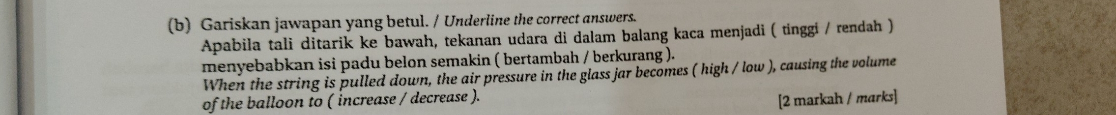 Gariskan jawapan yang betul. / Underline the correct answers. 
Apabila tali ditarik ke bawah, tekanan udara di dalam balang kaca menjadi ( tinggi / rendah ) 
menyebabkan isi padu belon semakin ( bertambah / berkurang ). 
When the string is pulled down, the air pressure in the glass jar becomes ( high / low ), causing the volume 
of the balloon to ( increase / decrease ). 
[2 markah / marks]