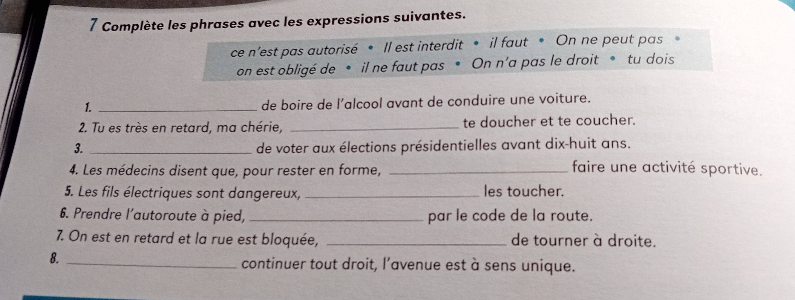 Complète les phrases avec les expressions suivantes. 
ce n'est pas autorisé • Il est interdit • il faut • On ne peut pas 
on est obligé de • il ne faut pas • On n’a pas le droit • tu dois 
1._ 
de boire de l’alcool avant de conduire une voiture. 
2. Tu es très en retard, ma chérie, _te doucher et te coucher. 
3. _de voter aux élections présidentielles avant dix-huit ans. 
4. Les médecins disent que, pour rester en forme,_ 
faire une activité sportive. 
5. Les fils électriques sont dangereux, _les toucher. 
6. Prendre l'autoroute à pied, _par le code de la route. 
7. On est en retard et la rue est bloquée, _de tourner à droite. 
8._ 
continuer tout droit, l’avenue est à sens unique.