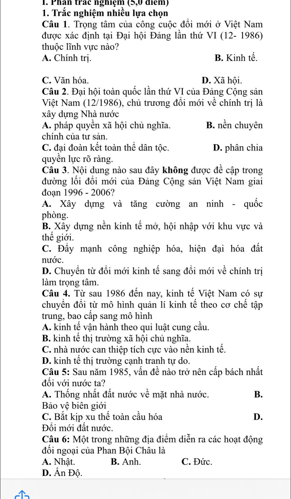 Phan trac nghiệm (5,0 diểm)
1. Trắc nghiệm nhiều lựa chọn
Câu 1. Trọng tâm của công cuộc đổi mới ở Việt Nam
được xác định tại Đại hội Đảng lần thứ VI (12- 1986)
thuộc lĩnh vực nào?
A. Chính trị. B. Kinh tế.
C. Văn hóa. D. Xã hội.
Câu 2. Đại hội toàn quốc lần thứ VI của Đảng Cộng sản
Việt Nam (12/1986), chủ trương đổi mới về chính trị là
xây dựng Nhà nước
A. pháp quyền xã hội chủ nghĩa. B. nền chuyên
chính của tư sản.
C. đại đoàn kết toàn thể dân tộc. D. phân chia
quyền lực rõ ràng.
Câu 3. Nội dung nào sau đây không được đề cập trong
đường lối đồi mới của Đảng Cộng sản Việt Nam giai
đoạn 1996 - 2006?
A. Xây dựng và tăng cường an ninh - quốc
phòng.
B. Xây dựng nền kinh tế mở, hội nhập với khu vực và
thế giới.
C. Đầy mạnh công nghiệp hóa, hiện đại hóa đất
nước.
D. Chuyền từ đổi mới kinh tế sang đổi mới về chính trị
làm trọng tâm.
Câu 4. Từ sau 1986 đến nay, kinh tế Việt Nam có sự
chuyển đổi từ mô hình quản lí kinh tế theo cơ chế tập
trung, bao cấp sang mô hình
A. kinh tế vận hành theo qui luật cung cầu.
B. kinh tế thị trường xã hội chủ nghĩa.
C. nhà nước can thiệp tích cực vào nền kinh tế.
D. kinh tế thị trường cạnh tranh tự do.
Câu 5: Sau năm 1985, vấn đề nào trở nên cấp bách nhất
đối với nước ta?
A. Thống nhất đất nước về mặt nhà nước. B.
Bảo vệ biên giới
C. Bắt kịp xu thế toàn cầu hóa D.
Đổi mới đất nước.
Câu 6: Một trong những địa điểm diễn ra các hoạt động
đối ngoại của Phan Bội Châu là
A. Nhật. B. Anh. C. Đức.
D. Ấn Độ.