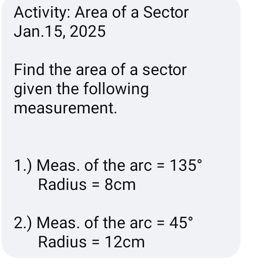 Activity: Area of a Sector 
Jan.15, 2025 
Find the area of a sector 
given the following 
measurement. 
1.) Meas. of the arc =135°
Radius =8cm
2.) Meas. of the arc =45°
Radius =12cm