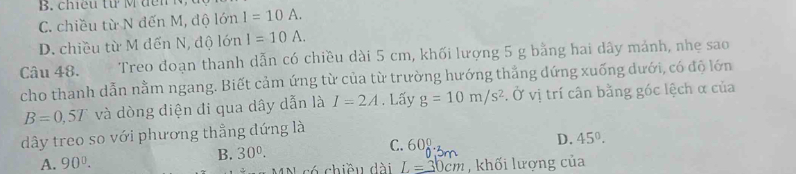 C. chiều từ N đến M, độ lớn I=10A.
D. chiều từ M đến N, độ lớn I=10A. 
Câu 48. Treo đoạn thanh dẫn có chiều dài 5 cm, khối lượng 5 g bằng hai dây mảnh, nhẹ sao
cho thanh dẫn nằm ngang. Biết cảm ứng từ của từ trường hướng thẳng đứng xuống dưới, có độ lớn
B=0,5T và dòng điện đi qua dây dẫn là I=2A. Lấy g=10m/s^2. Ở vị trí cân bằng góc lệch α của
dây treo so với phương thẳng đứng là
B. 30^0. C. 600_0^(0· 3m D. 45^circ).
A. 90^0. L=30cm , khối lượng của
có chiều dài