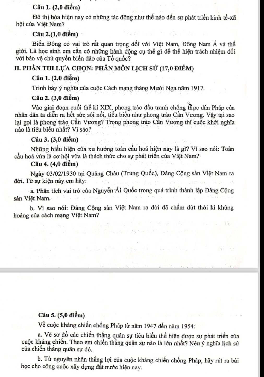 (2,0 điểm)
Đô thị hóa hiện nay có những tác động như thế nào đến sự phát triển kinh tế-xã
hội của Việt Nam?
Câu 2.(1,0 điểm)
Biển Đông có vai trò rất quan trọng đối với Việt Nam, Đông Nam Á và thế
giới. Là học sinh em cần có những hành động cụ thể gì để thể hiện trách nhiệm đối
với bảo vệ chủ quyền biển đảo của Tổ quốc?
II. phÀN thI lựa chọN: phân môn lịch sử (17,0 đièm)
Câu 1. (2,0 điễm)
Trình bày ý nghĩa của cuộc Cách mạng tháng Mười Nga năm 1917.
Câu 2. (3,0 điểm)
Vào giai đoạn cuối thế kỉ XIX, phong trào đấu tranh chống thực dân Pháp của
nhân dân ta diễn ra hết sức sôi nổi, tiểu biểu như phong trào Cần Vương. Vậy tại sao
lại gọi là phong trào Cần Vương? Trong phong trào Cần Vương thì cuộc khởi nghĩa
nào là tiêu biểu nhất? Vì sao?
Câu 3. (3,0 điểm)
Những biểu hiện của xu hướng toàn cầu hoá hiện nay là gì? Vì sao nói: Toàn
cầu hoá vừa là cơ hội vừa là thách thức cho sự phát triển của Việt Nam?
Câu 4. (4,0 điểm)
Ngày 03/02/1930 tại Quảng Châu (Trung Quốc), Đảng Cộng sản Việt Nam ra
đời. Từ sự kiện này em hãy:
a. Phân tích vai trò của Nguyễn Ái Quốc trong quá trình thành lập Đảng Cộng
sản Việt Nam.
b. Vì sao nói: Đảng Cộng sản Việt Nam ra đời đã chấm dứt thời kì khủng
hoảng của cách mạng Việt Nam?
Câu 5. (5,0 điểm)
Về cuộc kháng chiến chống Pháp từ năm 1947 đến năm 1954:
a. Vẽ sơ đồ các chiến thắng quân sự tiêu biểu thể hiện được sự phát triển của
kuộc kháng chiến. Theo em chiến thắng quân sự nào là lớn nhất? Nêu ý nghĩa lịch sử
của chiến thắng quân sự đó.
b. Từ nguyên nhân thắng lợi của cuộc kháng chiến chống Pháp, hãy rút ra bài
học cho công cuộc xây dựng đất nước hiện nay.