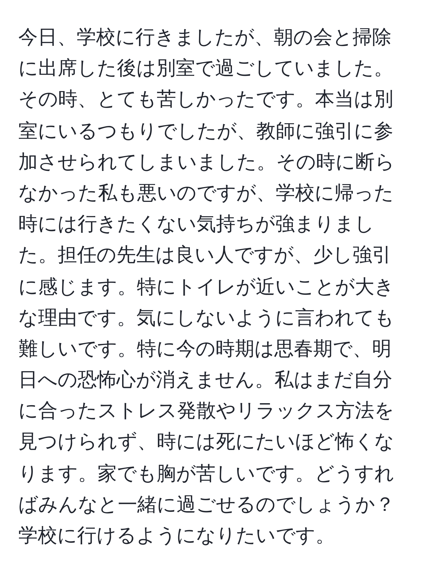 今日、学校に行きましたが、朝の会と掃除に出席した後は別室で過ごしていました。その時、とても苦しかったです。本当は別室にいるつもりでしたが、教師に強引に参加させられてしまいました。その時に断らなかった私も悪いのですが、学校に帰った時には行きたくない気持ちが強まりました。担任の先生は良い人ですが、少し強引に感じます。特にトイレが近いことが大きな理由です。気にしないように言われても難しいです。特に今の時期は思春期で、明日への恐怖心が消えません。私はまだ自分に合ったストレス発散やリラックス方法を見つけられず、時には死にたいほど怖くなります。家でも胸が苦しいです。どうすればみんなと一緒に過ごせるのでしょうか？学校に行けるようになりたいです。