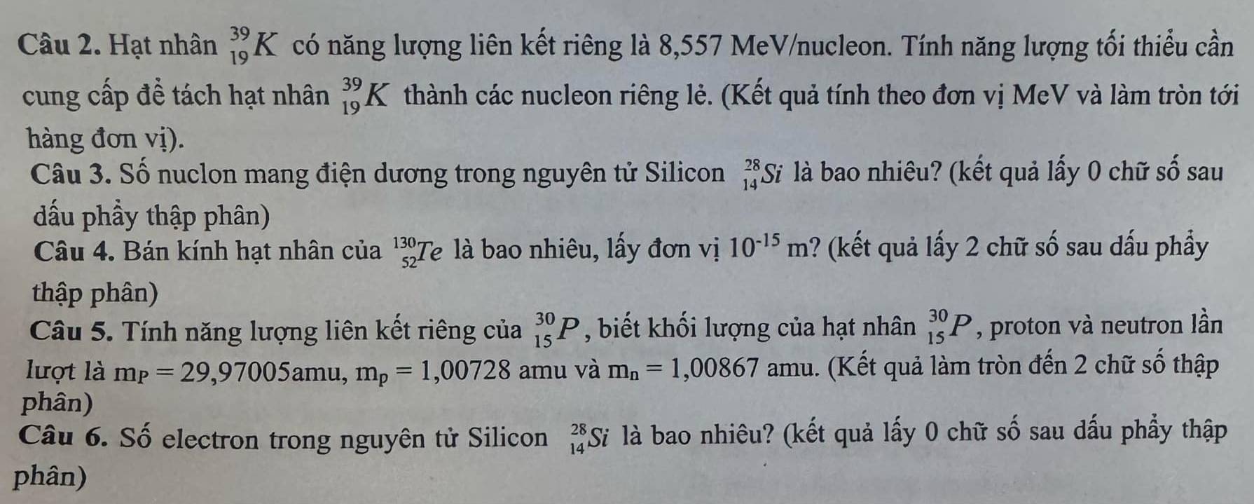 Hạt nhân _(19)^(39)K có năng lượng liên kết riêng là 8,557 MeV/nucleon. Tính năng lượng tối thiểu cần 
cung cấp để tách hạt nhân _(19)^(39)K thành các nucleon riêng lẻ. (Kết quả tính theo đơn vị MeV và làm tròn tới 
hàng đơn vị). 
Câu 3. Số nuclon mang điện dương trong nguyên tử Silicon _(14)^(28)Si * là bao nhiêu? (kết quả lấy 0 chữ số sau 
đấu phầy thập phân) 
Câu 4. Bán kính hạt nhân của beginarrayr 130·  52· endarray Te là bao nhiêu, lấy đơn vị 10^(-15)m ? (kết quả lấy 2 chữ số sau dấu phầy 
thập phân) 
Câu 5. Tính năng lượng liên kết riêng của _(15)^(30)P , biết khối lượng của hạt nhân _(15)^(30)P , proton và neutron lần 
lượt là m_P=29,97005amu, m_p=1,00728 amu và m_n=1,00867 amu. (Kết quả làm tròn đến 2 chữ số thập 
phân) 
Câu 6. Số electron trong nguyên tử Silicon beginarrayr 28 14endarray S là bao nhiêu? (kết quả lấy 0 chữ số sau dấu phẩy thập 
phân)