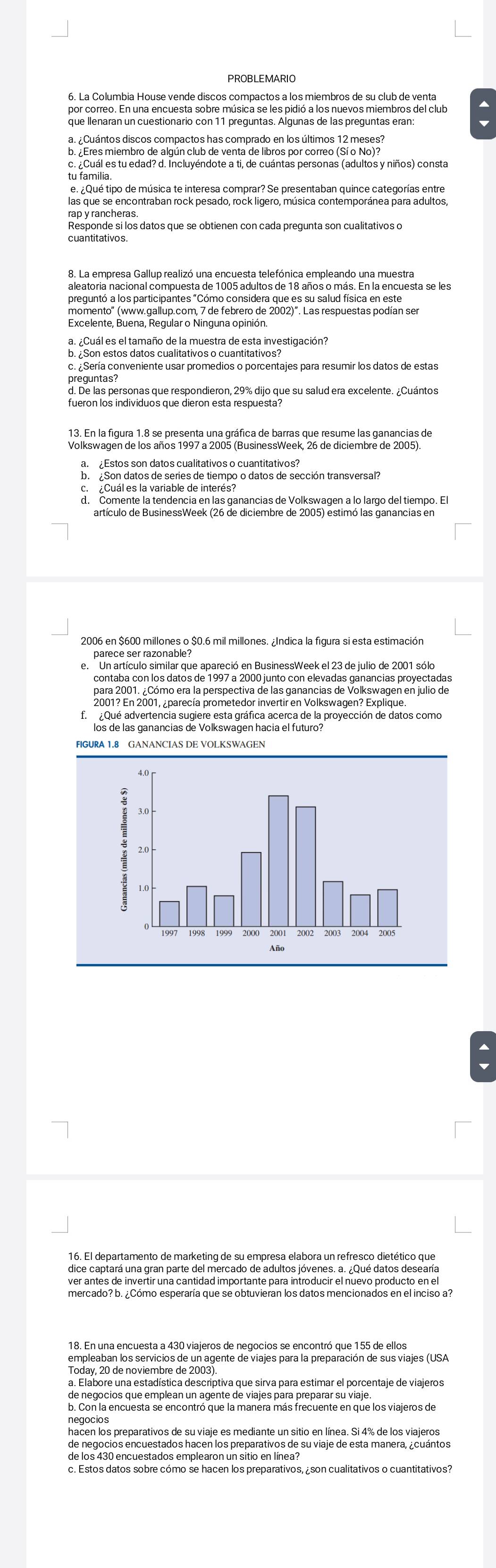 PROBLEMARIO
6. La Columbia House vende discos compactos a los miembros de su club de venta
por correo. En una encuesta sobre música se les pidió a los nuevos miembros del club
que llenaran un cuestionario con 11 preguntas. Algunas de las preguntas eran:
a. ¿Cuántos discos compactos has comprado en los últimos 12 meses?
b. ¿Eres miembro de algún club de venta de libros por correo (Sí o No)?
c. ¿Cuál es tu edad? d. Incluyéndote a ti, de cuántas personas (adultos y niños) consta
tu familia.
las que se encontraban rock pesado, rock ligero, música contemporánea para adultos,
Responde si los datos que se obtienen con cada pregunta son cualitativos o
cuantitativos.
8. La empresa Gallup realizó una encuesta telefónica empleando una muestra
aleatoria nacional compuesta de 1005 adultos de 18 años o más. En la encuesta se les
preguntó a los participantes "Cómo considera que es su salud física en este
momento'' (www.gallup.com, 7 de febrero de 2002)'. Las respuestas podían ser
Excelente, Buena, Regular o Ninguna opinión.
a. ¿Cuál es el tamaño de la muestra de esta investigación?
b. ¿Son estos datos cualitativos o cuantitativos?
c. Sería conveniente usar promedios o porcentajes para resumir los datos de estas
preguntas?
d. De las personas que respondieron, 29% dijo que su salud era excelente. ¿Cuántos
fueron los individuos que dieron esta respuesta?
13. En la figura 1.8 se presenta una gráfica de barras que resume las ganancias de
Volkswagen de los años 1997 a 2005 (BusinessWeek, 26 de diciembre de 2005).
a. £Estos son datos cualitativos o cuantitativos?
b. ¿Son datos de series de tiempo o datos de sección transversal?
c.  ¿Cuál es la variable de interés?
d. Comente la tendencia en las ganancias de Volkswagen a lo largo del tiempo. El
artículo de BusinessWeek (26 de diciembre de 2005) estimó las ganancias en
2006 en $600 millones o $0.6 mil millones. ¿Indica la figura si esta estimación
parece ser razonable?
e. Un artículo similar que apareció en BusinessWeek el 23 de julio de 2001 sólo
contaba con los datos de 1997 a 2000 junto con elevadas ganancias proyectadas
para 2001. ¿Cómo era la perspectiva de las ganancias de Volkswagen en julio de
2001? En 2001, ¿parecía prometedor invertir en Volkswagen? Explique.
f. ¿Qué advertencia sugiere esta gráfica acerca de la proyección de datos como
los de las ganancias de Volkswagen hacia el futuro?
FIGURA 1.8 GANANCIAS DE VOLKSWAGEN
16. El departamento de marketing de su empresa elabora un refresco dietético que
dice captará una gran parte del mercado de adultos jóvenes. a. ¿Qué datos desearía
ver antes de invertir una cantidad importante para introducir el nuevo producto en el
18. En una encuesta a 430 viajeros de negocios se encontró que 155 de ellos
empleaban los servicios de un agente de viajes para la preparación de sus viajes (USA
Today, 20 de noviembre de 2003).
a. Elabore una estadística descriptiva que sirva para estimar el porcentaje de viajeros
de negocios que emplean un agente de viajes para preparar su viaje.
b. Con la encuesta se encontró que la manera más frecuente en que los viajeros de
negocios
hacen los preparativos de su viaje es mediante un sitio en línea. Si 4% de los viajeros
de negocios encuestados hacen los preparativos de su viaje de esta manera, ¿cuántos
de los 430 encuestados emplearon un sitio en línea?
c. Estos datos sobre cómo se hacen los preparativos, ¿son cualitativos o cuantitativos?