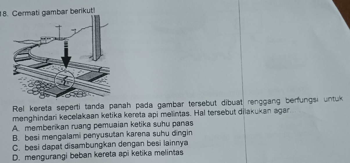 Cermati gambar berikut!
Rel kereta seperti tanda panah pada gambar tersebut dibuat renggang berfungsi untuk
menghindari kecelakaan ketika kereta api melintas. Hal tersebut dilakukan agar
A. memberikan ruang pemuaian ketika suhu panas
B. besi mengalami penyusutan karena suhu dingin
C. besi dapat disambungkan dengan besi lainnya
D. mengurangi beban kereta api ketika melintas