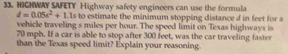 HIGHWAY SAFETY Highway safety engineers can use the formula
d=0.05s^2+1.1s to estimate the minimum stopping distance d in feet for a 
vehicle traveling s miles per hour. The speed limit on Texas highways is
70 mph. If a car is able to stop after 300 feet, was the car traveling faster 
than the Texas speed limit? Explain your reasoning.