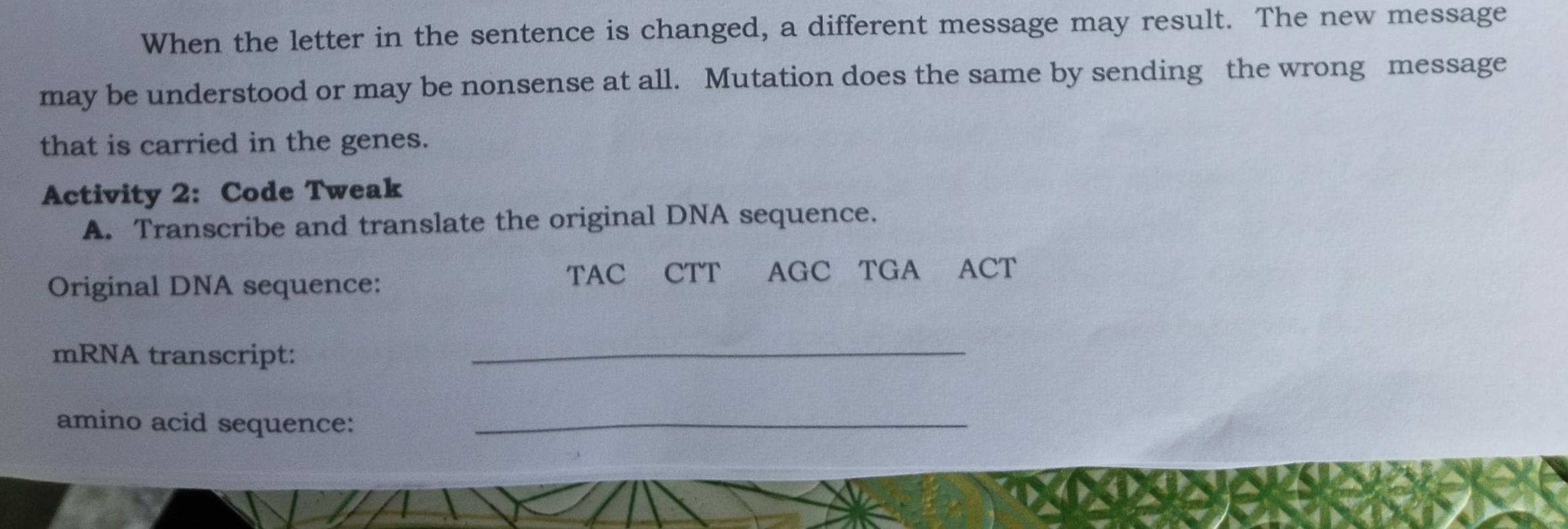 When the letter in the sentence is changed, a different message may result. The new message 
may be understood or may be nonsense at all. Mutation does the same by sending the wrong message 
that is carried in the genes. 
Activity 2: Code Tweak 
A. Transcribe and translate the original DNA sequence. 
Original DNA sequence: TAC CTT AGC TGA ACT 
mRNA transcript: 
_ 
amino acid sequence:_