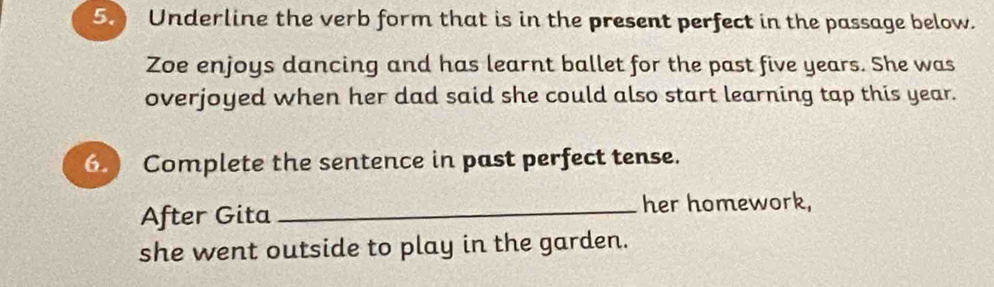 Underline the verb form that is in the present perfect in the passage below. 
Zoe enjoys dancing and has learnt ballet for the past five years. She was 
overjoyed when her dad said she could also start learning tap this year. 
Complete the sentence in past perfect tense. 
After Gita _her homework, 
she went outside to play in the garden.