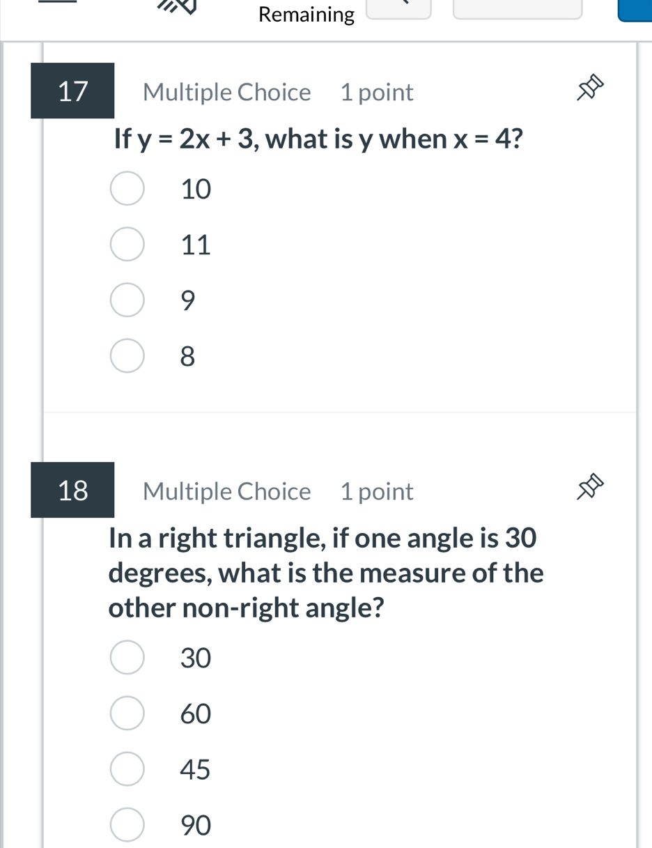 Remaining
17 Multiple Choice 1 point
If y=2x+3 , what is y when x=4 7
10
11
9
8
18 Multiple Choice 1 point
In a right triangle, if one angle is 30
degrees, what is the measure of the
other non-right angle?
30
60
45
90